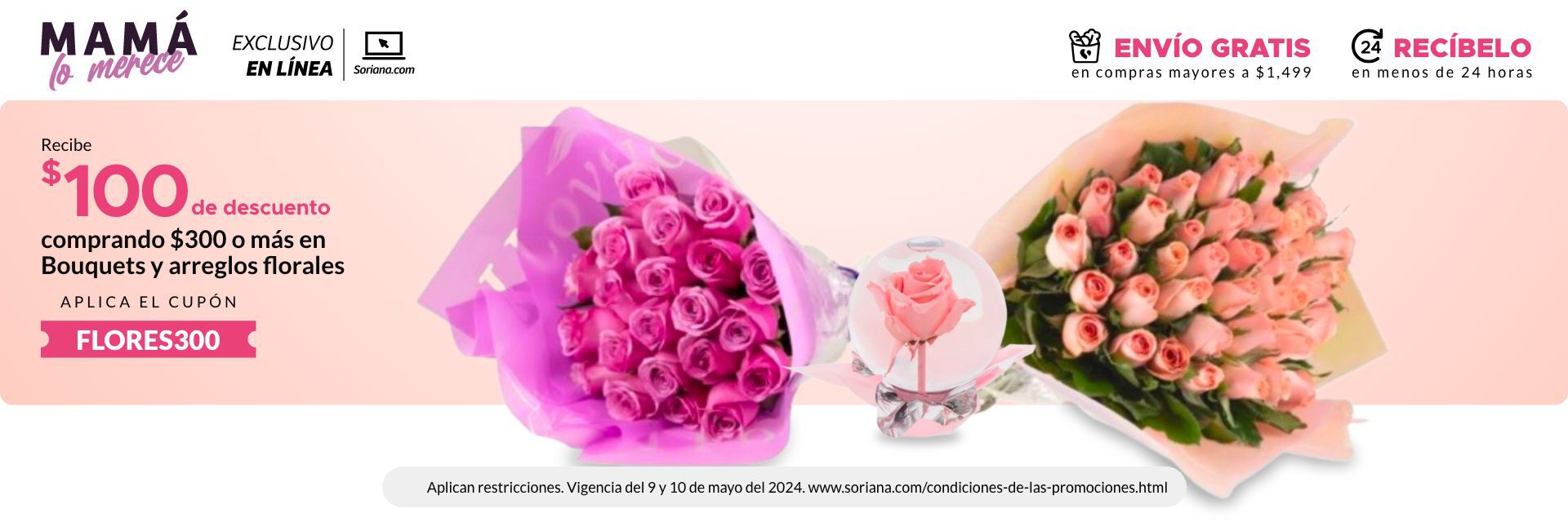 EXCLUSIVO EN LÍNEA: Obten $100 de descuento en la compra de $300 o más en Bouquets y Arreglos Florales. Exclusivo online. Limitado a 500 cupones. Vigencia del  09 al 10 de mayo del 2024.